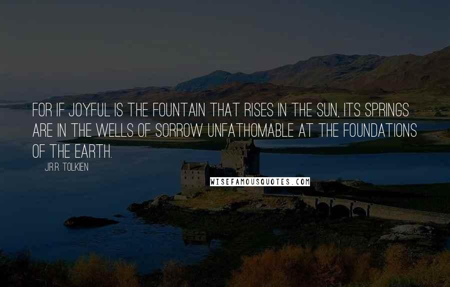 J.R.R. Tolkien quotes: For if joyful is the fountain that rises in the sun, its springs are in the wells of sorrow unfathomable at the foundations of the Earth.