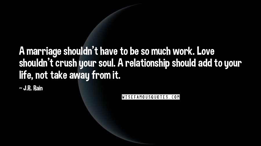 J.R. Rain quotes: A marriage shouldn't have to be so much work. Love shouldn't crush your soul. A relationship should add to your life, not take away from it.