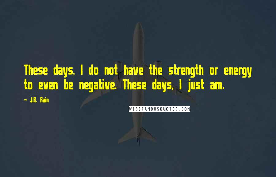 J.R. Rain quotes: These days, I do not have the strength or energy to even be negative. These days, I just am.