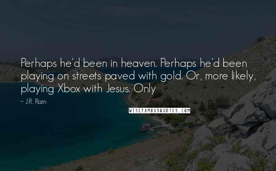 J.R. Rain quotes: Perhaps he'd been in heaven. Perhaps he'd been playing on streets paved with gold. Or, more likely, playing Xbox with Jesus. Only J.R. Rain quotes: Perhaps he'd been in heaven. Perhaps he'd been playing on streets paved with gold. Or, more likely, playing Xbox with Jesus. Only