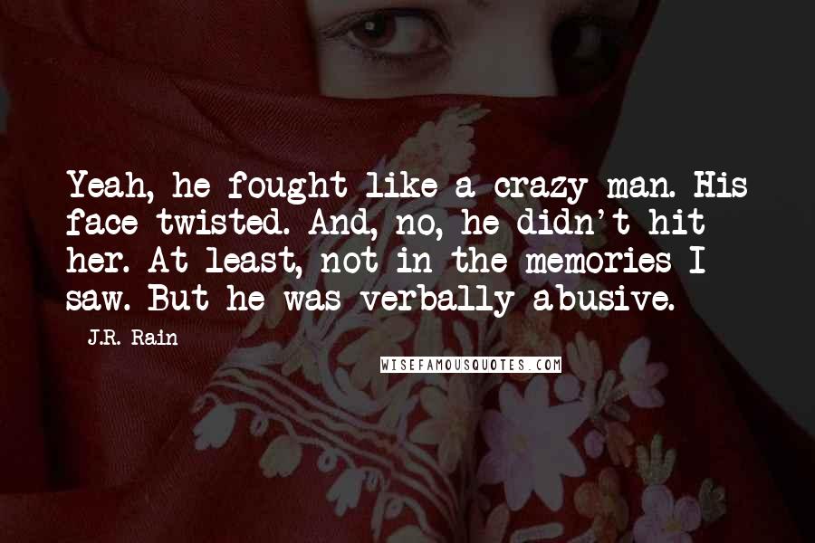 J.R. Rain quotes: Yeah, he fought like a crazy man. His face twisted. And, no, he didn't hit her. At least, not in the memories I saw. But he was verbally abusive. J.R. Rain quotes: Yeah, he fought like a crazy man. His face twisted. And, no, he didn't hit her. At least, not in the memories I saw. But he was verbally abusive.