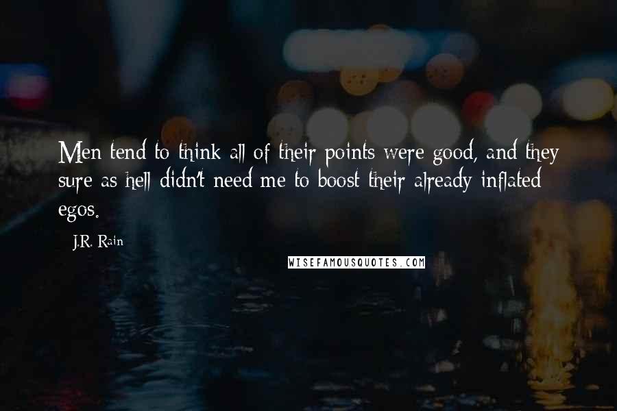 J.R. Rain quotes: Men tend to think all of their points were good, and they sure as hell didn't need me to boost their already inflated egos. J.R. Rain quotes: Men tend to think all of their points were good, and they sure as hell didn't need me to boost their already inflated egos.