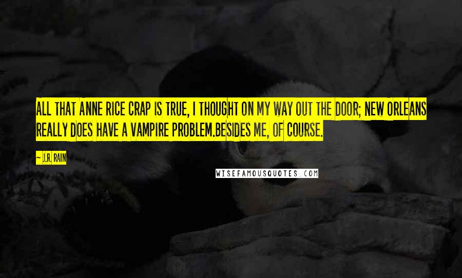 J.R. Rain quotes: All that Anne Rice crap is true, I thought on my way out the door; New Orleans really does have a vampire problem.Besides me, of course. J.R. Rain quotes: All that Anne Rice crap is true, I thought on my way out the door; New Orleans really does have a vampire problem.Besides me, of course.