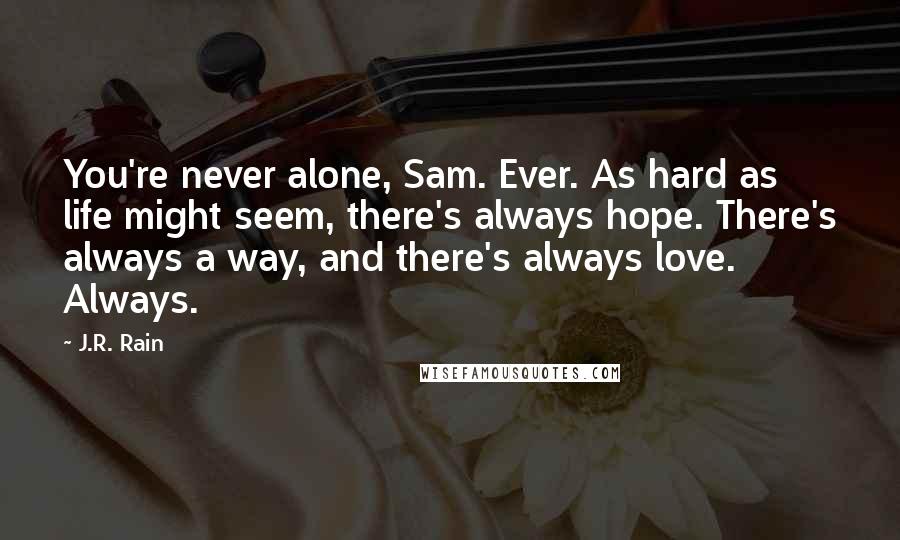 J.R. Rain quotes: You're never alone, Sam. Ever. As hard as life might seem, there's always hope. There's always a way, and there's always love. Always. J.R. Rain quotes: You're never alone, Sam. Ever. As hard as life might seem, there's always hope. There's always a way, and there's always love. Always.
