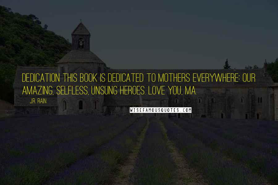 J.R. Rain quotes: Dedication This book is dedicated to mothers everywhere: Our amazing, selfless, unsung heroes. Love you, ma. J.R. Rain quotes: Dedication This book is dedicated to mothers everywhere: Our amazing, selfless, unsung heroes. Love you, ma.