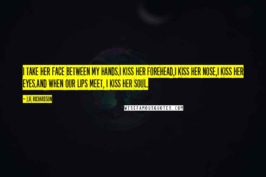 J.R. Richardson quotes: I take her face between my hands.I kiss her forehead,I kiss her nose,I kiss her eyes.And when our lips meet, I kiss her soul.