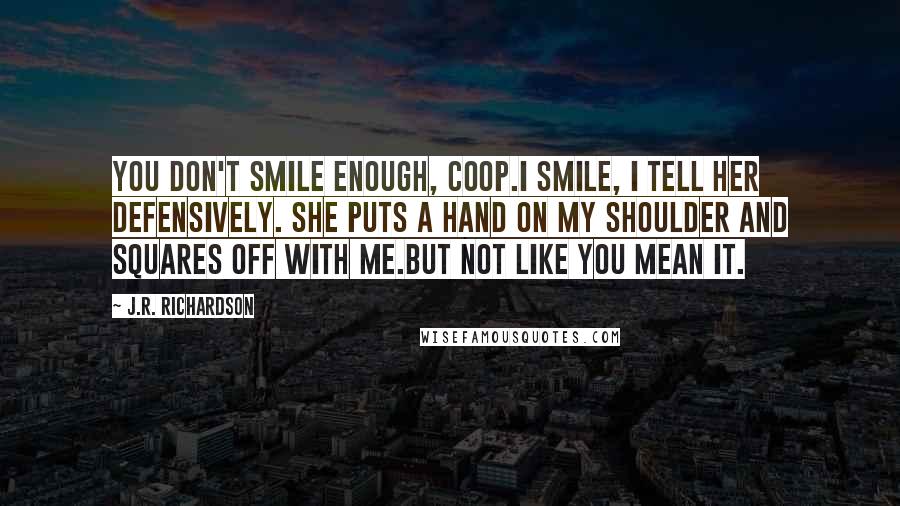 J.R. Richardson quotes: You don't smile enough, Coop.I smile, I tell her defensively. She puts a hand on my shoulder and squares off with me.But not like you mean it.