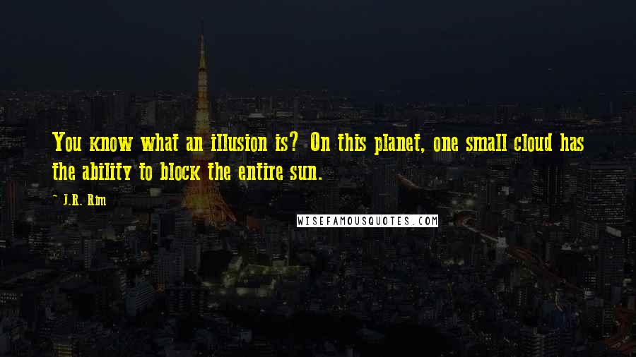 J.R. Rim quotes: You know what an illusion is? On this planet, one small cloud has the ability to block the entire sun. J.R. Rim quotes: You know what an illusion is? On this planet, one small cloud has the ability to block the entire sun.