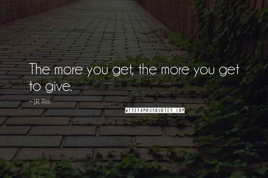 J.R. Rim quotes: The more you get, the more you get to give.