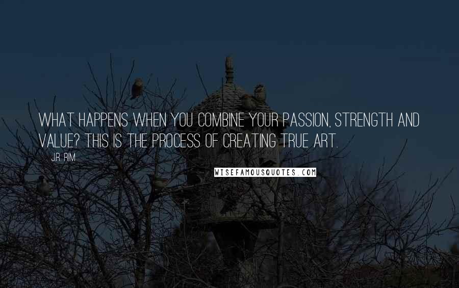 J.R. Rim quotes: What happens when you combine your passion, strength and value? This is the process of creating true art.
