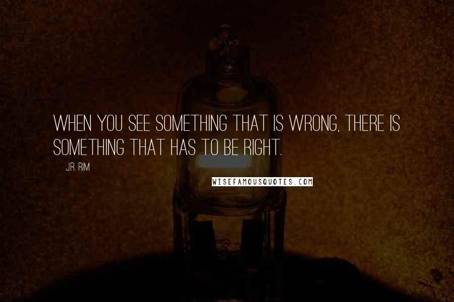 J.R. Rim quotes: When you see something that is wrong, there is something that has to be right.