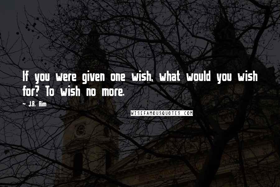 J.R. Rim quotes: If you were given one wish, what would you wish for? To wish no more.