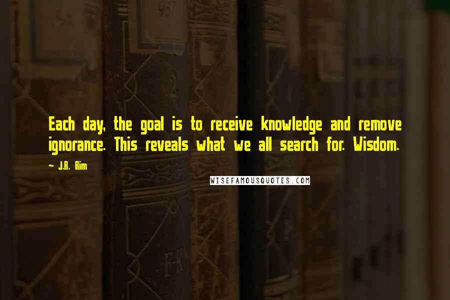 J.R. Rim quotes: Each day, the goal is to receive knowledge and remove ignorance. This reveals what we all search for. Wisdom.