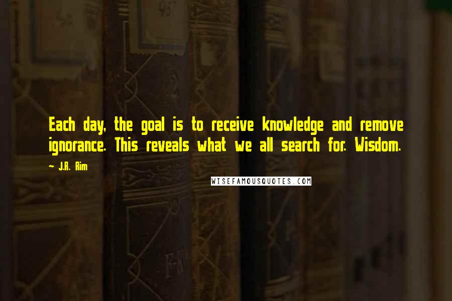 J.R. Rim quotes: Each day, the goal is to receive knowledge and remove ignorance. This reveals what we all search for. Wisdom. J.R. Rim quotes: Each day, the goal is to receive knowledge and remove ignorance. This reveals what we all search for. Wisdom.
