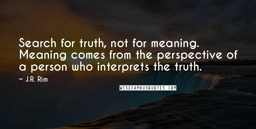 J.R. Rim quotes: Search for truth, not for meaning. Meaning comes from the perspective of a person who interprets the truth. J.R. Rim quotes: Search for truth, not for meaning. Meaning comes from the perspective of a person who interprets the truth.
