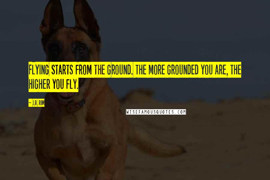 J.R. Rim quotes: Flying starts from the ground. The more grounded you are, the higher you fly.
