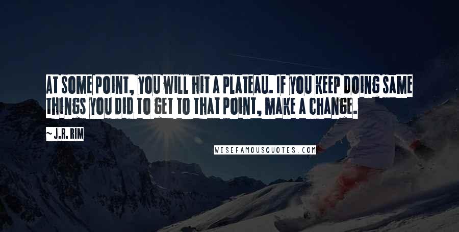 J.R. Rim quotes: At some point, you will hit a plateau. If you keep doing same things you did to get to that point, make a change. J.R. Rim quotes: At some point, you will hit a plateau. If you keep doing same things you did to get to that point, make a change.