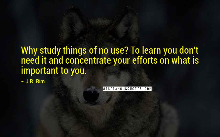 J.R. Rim quotes: Why study things of no use? To learn you don't need it and concentrate your efforts on what is important to you. J.R. Rim quotes: Why study things of no use? To learn you don't need it and concentrate your efforts on what is important to you.
