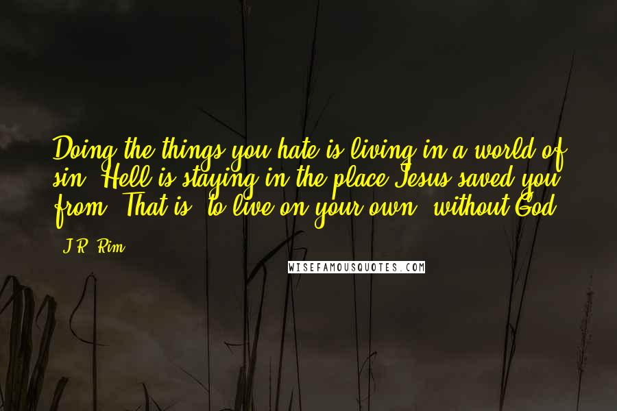 J.R. Rim quotes: Doing the things you hate is living in a world of sin. Hell is staying in the place Jesus saved you from. That is, to live on your own, without