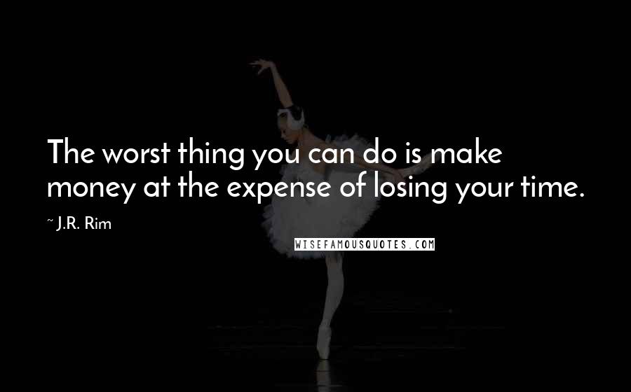 J.R. Rim quotes: The worst thing you can do is make money at the expense of losing your time.