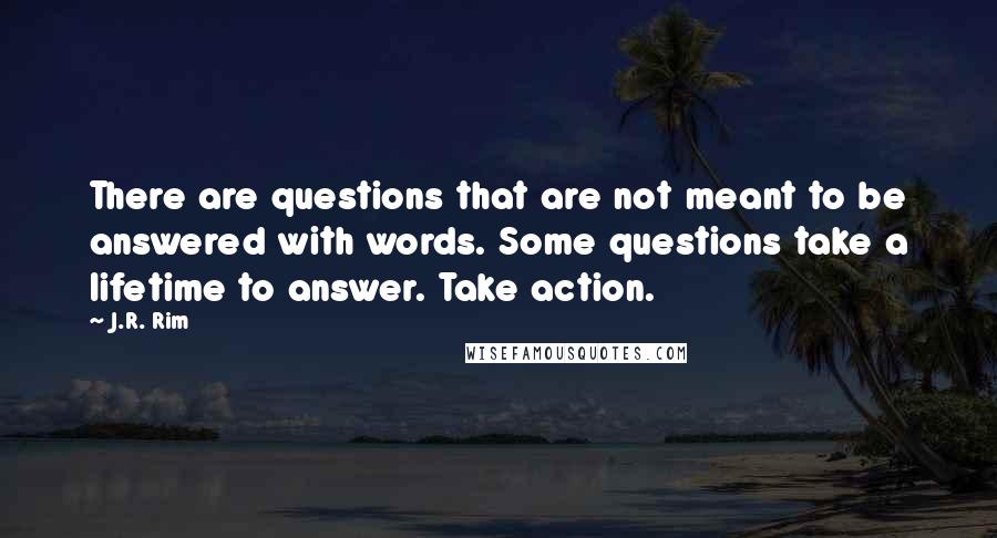 J.R. Rim quotes: There are questions that are not meant to be answered with words. Some questions take a lifetime to answer. Take action.