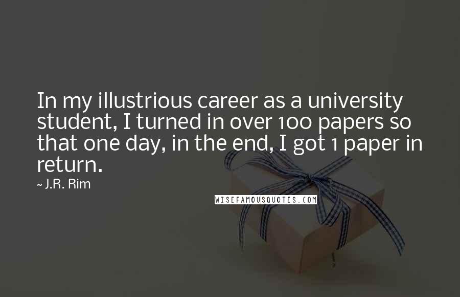 J.R. Rim quotes: In my illustrious career as a university student, I turned in over 100 papers so that one day, in the end, I got 1 paper in return. J.R. Rim quotes: In my illustrious career as a university student, I turned in over 100 papers so that one day, in the end, I got 1 paper in return.