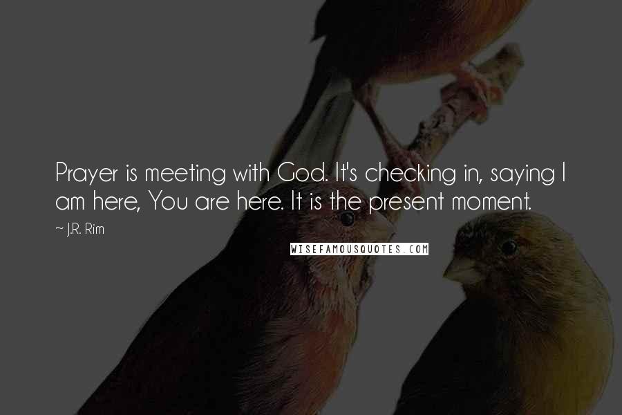 J.R. Rim quotes: Prayer is meeting with God. It's checking in, saying I am here, You are here. It is the present moment.