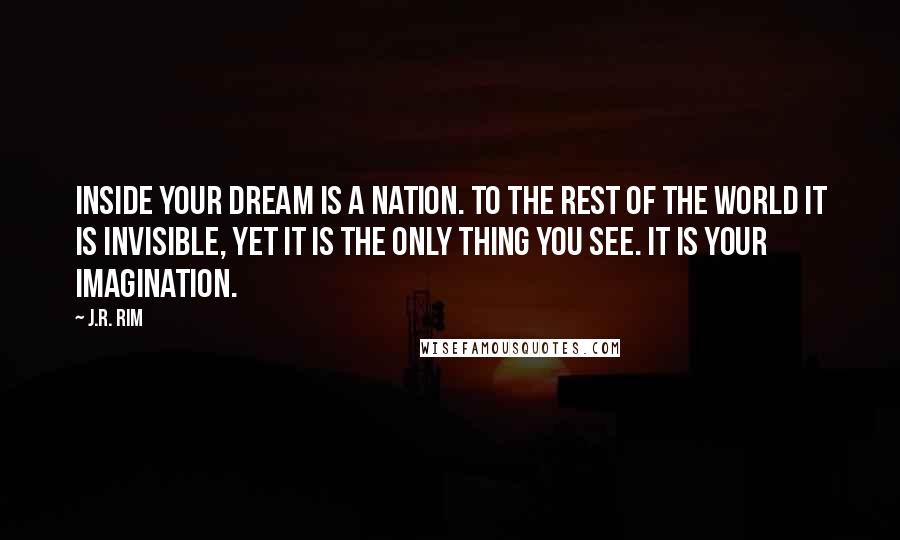 J.R. Rim quotes: Inside your dream is a nation. To the rest of the world it is invisible, yet it is the only thing you see. It is your imagination. J.R. Rim quotes: Inside your dream is a nation. To the rest of the world it is invisible, yet it is the only thing you see. It is your imagination.
