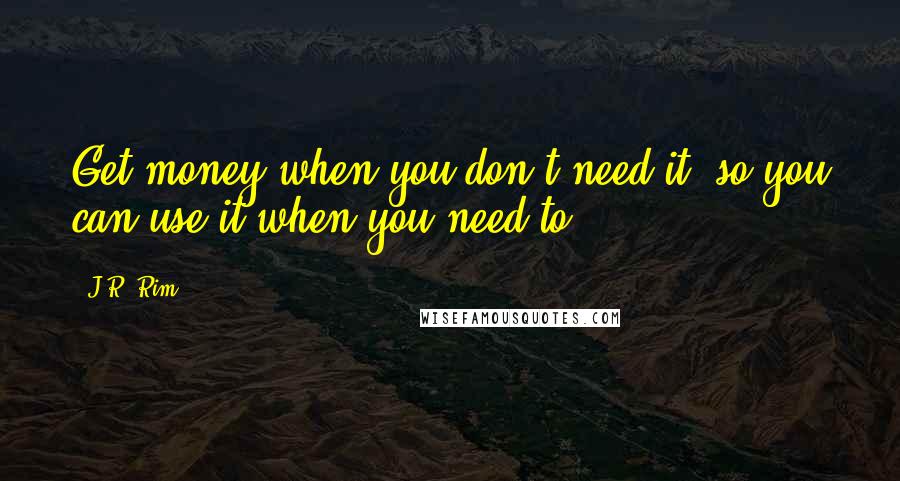 J.R. Rim quotes: Get money when you don't need it, so you can use it when you need to.