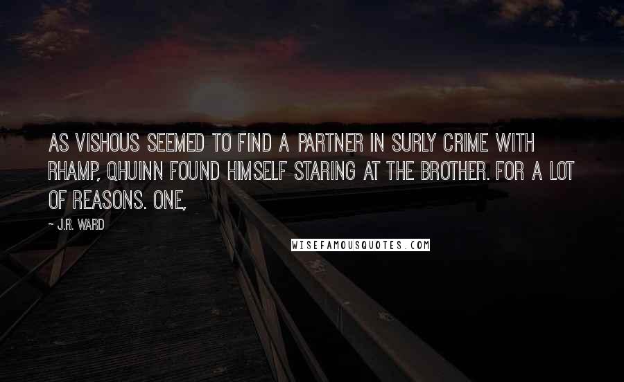 J.R. Ward quotes: As Vishous seemed to find a partner in surly crime with Rhamp, Qhuinn found himself staring at the brother. For a lot of reasons. One, J.R. Ward quotes: As Vishous seemed to find a partner in surly crime with Rhamp, Qhuinn found himself staring at the brother. For a lot of reasons. One,