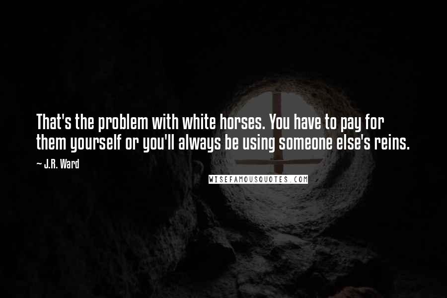 J.R. Ward quotes: That's the problem with white horses. You have to pay for them yourself or you'll always be using someone else's reins. J.R. Ward quotes: That's the problem with white horses. You have to pay for them yourself or you'll always be using someone else's reins.