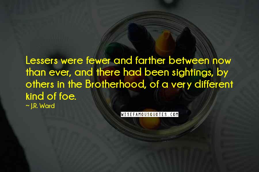 J.R. Ward quotes: Lessers were fewer and farther between now than ever, and there had been sightings, by others in the Brotherhood, of a very different kind of foe. J.R. Ward quotes: Lessers were fewer and farther between now than ever, and there had been sightings, by others in the Brotherhood, of a very different kind of foe.