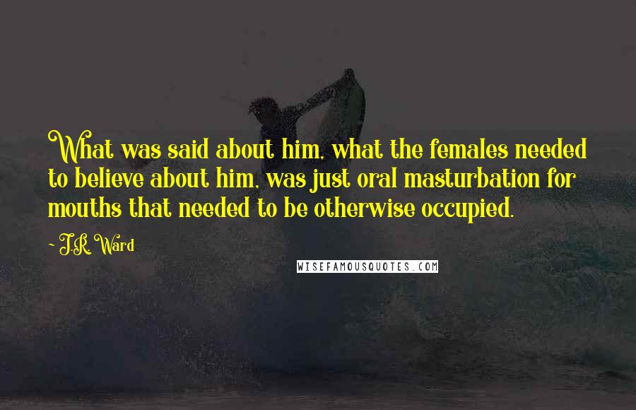 J.R. Ward quotes: What was said about him, what the females needed to believe about him, was just oral masturbation for mouths that needed to be otherwise occupied.