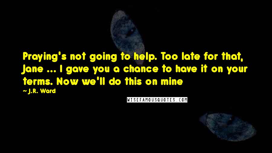 J.R. Ward quotes: Praying's not going to help. Too late for that, Jane ... I gave you a chance to have it on your terms. Now we'll do this on mine J.R. Ward quotes: Praying's not going to help. Too late for that, Jane ... I gave you a chance to have it on your terms. Now we'll do this on mine