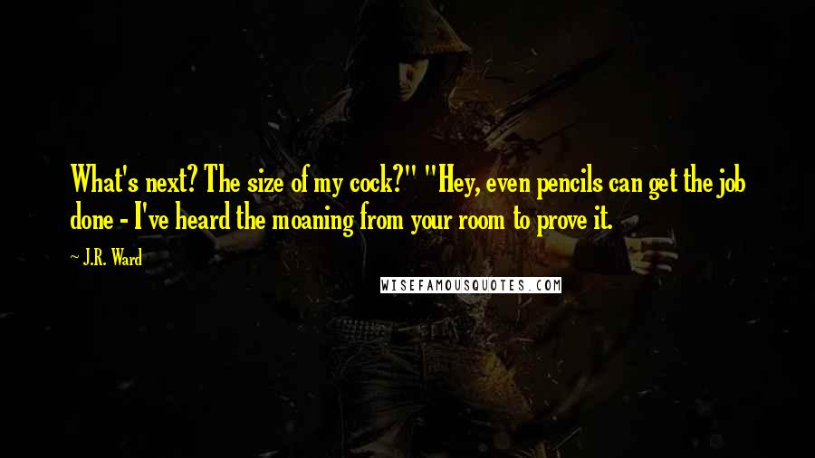 J.R. Ward quotes: What's next? The size of my cock?" "Hey, even pencils can get the job done - I've heard the moaning from your room to prove it. J.R. Ward quotes: What's next? The size of my cock?" "Hey, even pencils can get the job done - I've heard the moaning from your room to prove it.