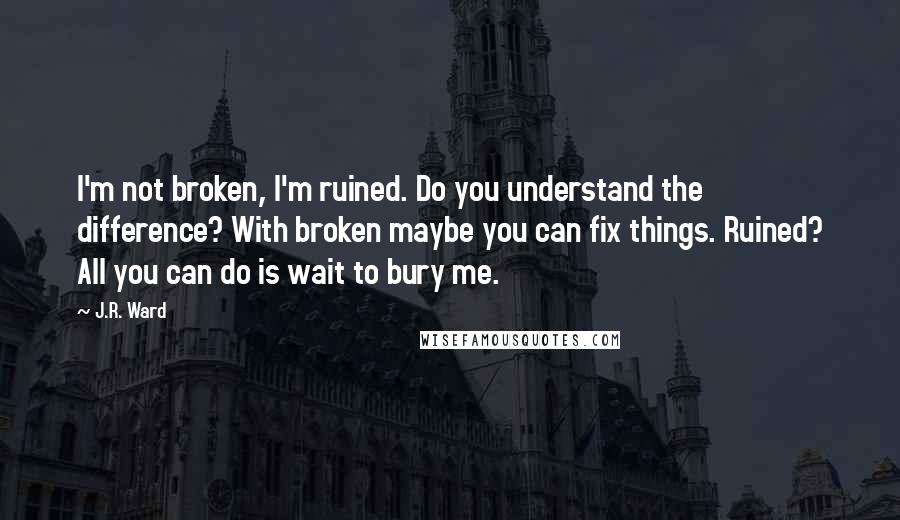 J.R. Ward quotes: I'm not broken, I'm ruined. Do you understand the difference? With broken maybe you can fix things. Ruined? All you can do is wait to bury me. J.R. Ward quotes: I'm not broken, I'm ruined. Do you understand the difference? With broken maybe you can fix things. Ruined? All you can do is wait to bury me.