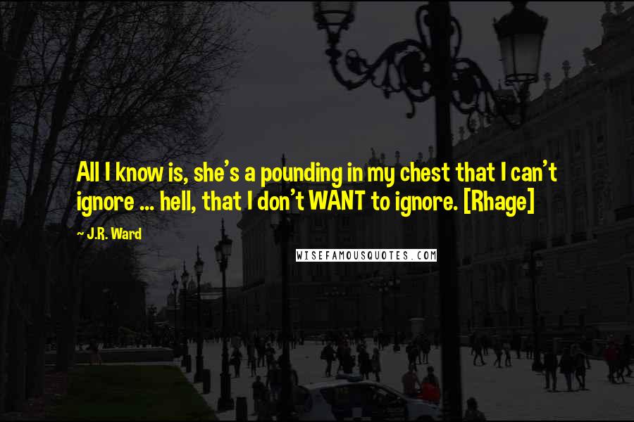 J.R. Ward quotes: All I know is, she's a pounding in my chest that I can't ignore ... hell, that I don't WANT to ignore. [Rhage]