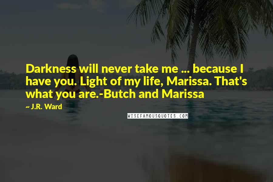 J.R. Ward quotes: Darkness will never take me ... because I have you. Light of my life, Marissa. That's what you are.-Butch and Marissa J.R. Ward quotes: Darkness will never take me ... because I have you. Light of my life, Marissa. That's what you are.-Butch and Marissa
