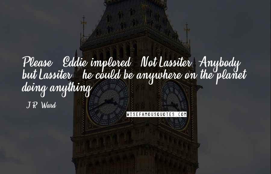 J.R. Ward quotes: Please," Eddie implored. "Not Lassiter. Anybody but Lassiter - he could be anywhere on the planet, doing anything. J.R. Ward quotes: Please," Eddie implored. "Not Lassiter. Anybody but Lassiter - he could be anywhere on the planet, doing anything.