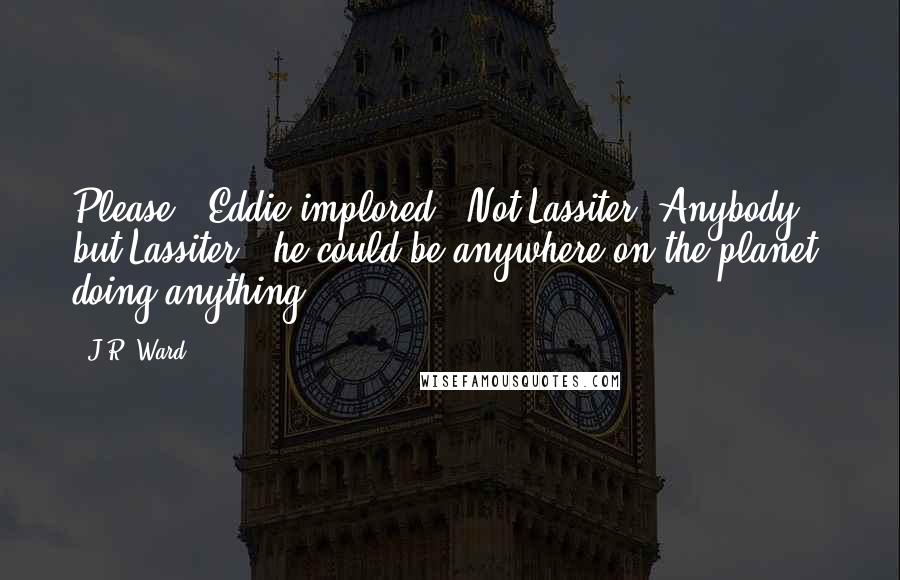 J.R. Ward quotes: Please," Eddie implored. "Not Lassiter. Anybody but Lassiter - he could be anywhere on the planet, doing anything.