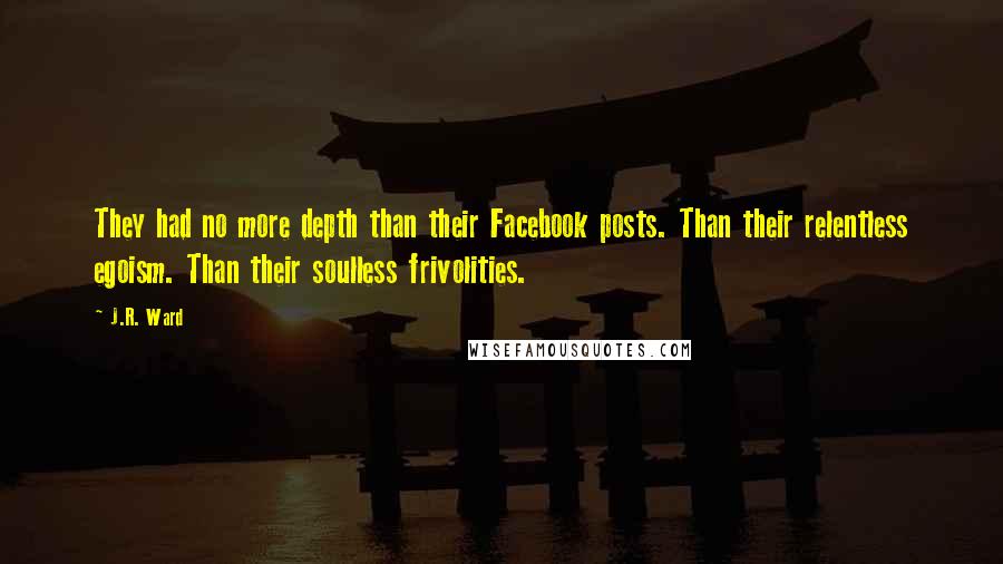 J.R. Ward quotes: They had no more depth than their Facebook posts. Than their relentless egoism. Than their soulless frivolities. J.R. Ward quotes: They had no more depth than their Facebook posts. Than their relentless egoism. Than their soulless frivolities.