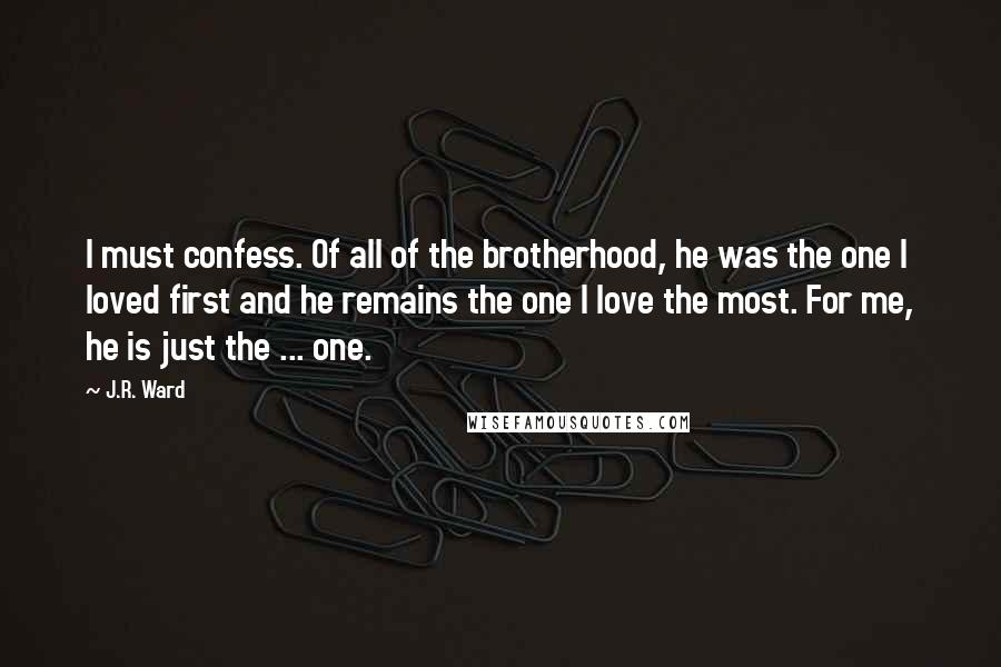 J.R. Ward quotes: I must confess. Of all of the brotherhood, he was the one I loved first and he remains the one I love the most. For me, he is just the J.R. Ward quotes: I must confess. Of all of the brotherhood, he was the one I loved first and he remains the one I love the most. For me, he is just the