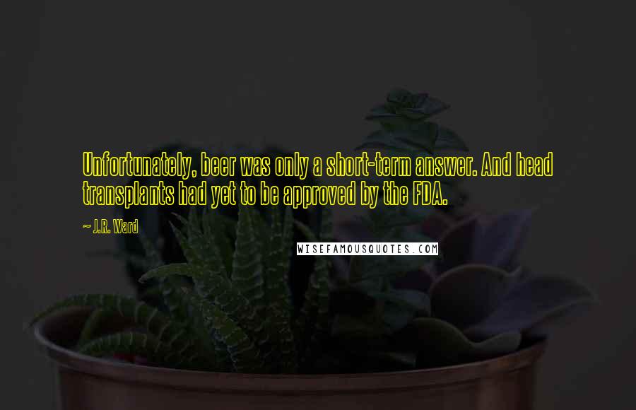 J.R. Ward quotes: Unfortunately, beer was only a short-term answer. And head transplants had yet to be approved by the FDA. J.R. Ward quotes: Unfortunately, beer was only a short-term answer. And head transplants had yet to be approved by the FDA.