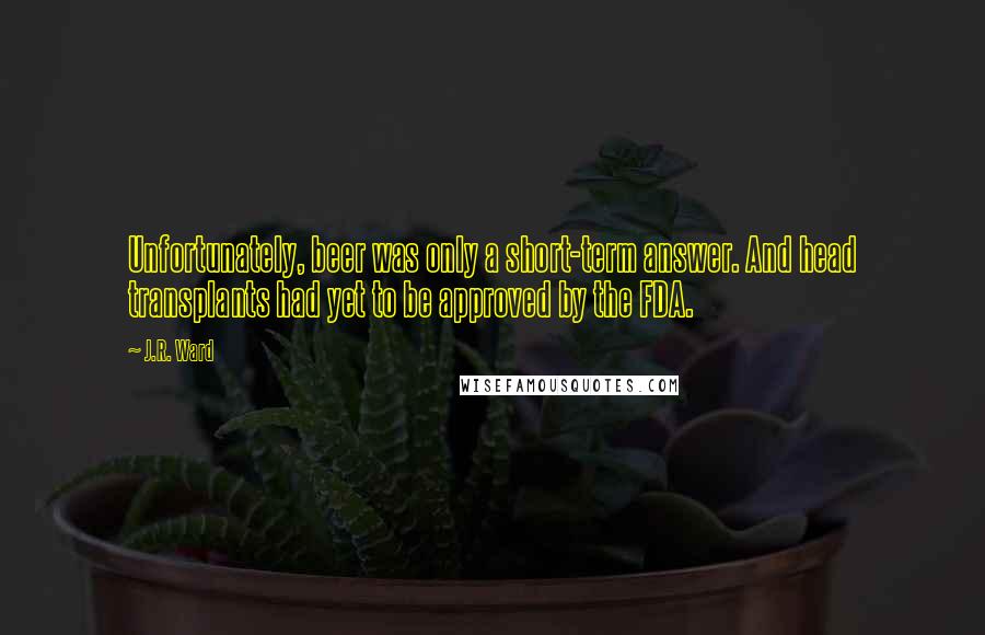 J.R. Ward quotes: Unfortunately, beer was only a short-term answer. And head transplants had yet to be approved by the FDA.