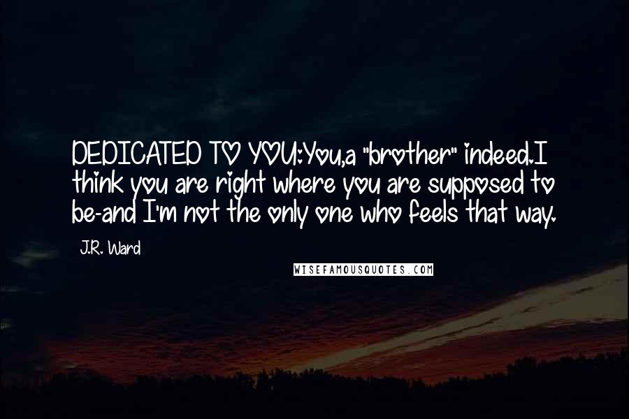 J.R. Ward quotes: DEDICATED TO YOU:You,a "brother" indeed.I think you are right where you are supposed to be-and I'm not the only one who feels that way. J.R. Ward quotes: DEDICATED TO YOU:You,a "brother" indeed.I think you are right where you are supposed to be-and I'm not the only one who feels that way.