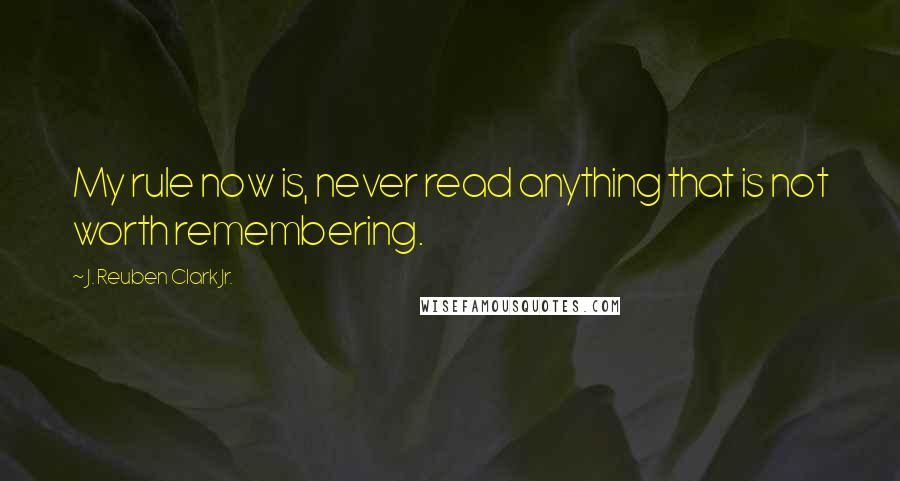 J. Reuben Clark Jr. quotes: My rule now is, never read anything that is not worth remembering.