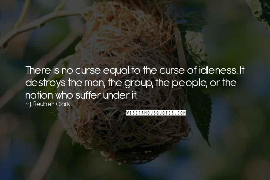 J. Reuben Clark quotes: There is no curse equal to the curse of idleness. It destroys the man, the group, the people, or the nation who suffer under it. J. Reuben Clark quotes: There is no curse equal to the curse of idleness. It destroys the man, the group, the people, or the nation who suffer under it.