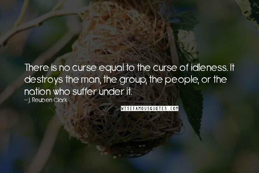 J. Reuben Clark quotes: There is no curse equal to the curse of idleness. It destroys the man, the group, the people, or the nation who suffer under it.