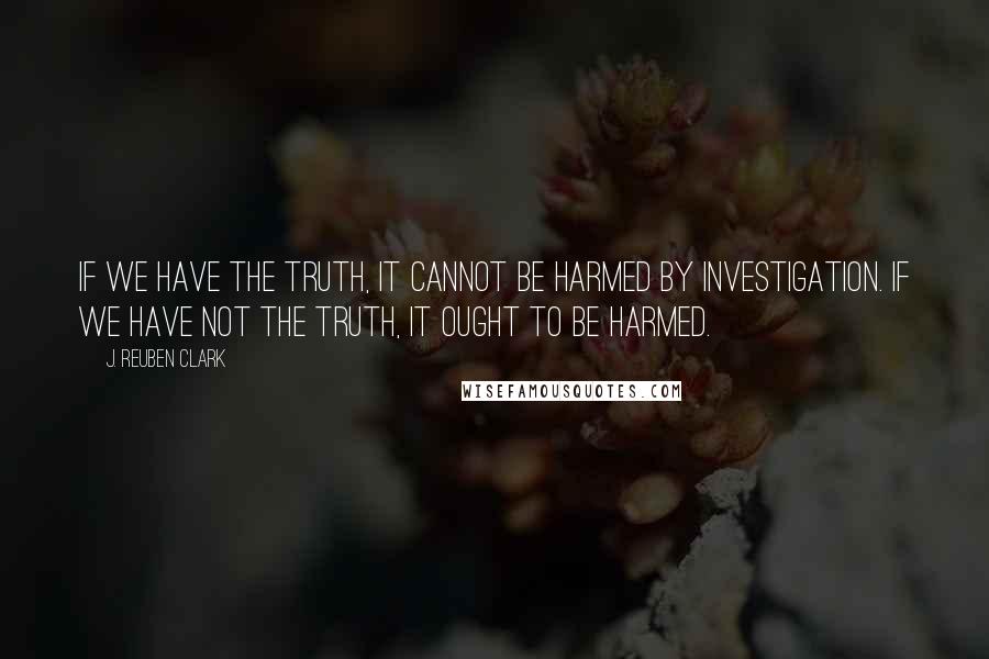 J. Reuben Clark quotes: If we have the truth, it cannot be harmed by investigation. If we have not the truth, it ought to be harmed. J. Reuben Clark quotes: If we have the truth, it cannot be harmed by investigation. If we have not the truth, it ought to be harmed.