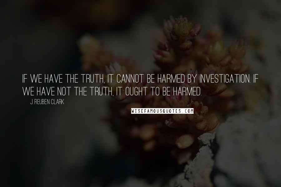 J. Reuben Clark quotes: If we have the truth, it cannot be harmed by investigation. If we have not the truth, it ought to be harmed.